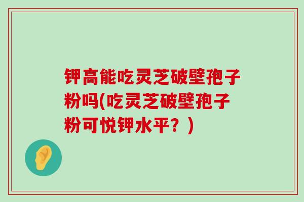 钾高能吃灵芝破壁孢子粉吗(吃灵芝破壁孢子粉可悦钾水平？)