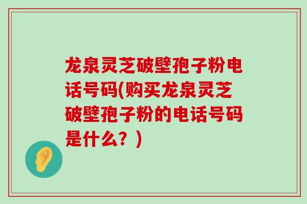 龙泉灵芝破壁孢子粉电话号码(购买龙泉灵芝破壁孢子粉的电话号码是什么？)