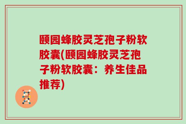 颐园蜂胶灵芝孢子粉软胶囊(颐园蜂胶灵芝孢子粉软胶囊：养生佳品推荐)