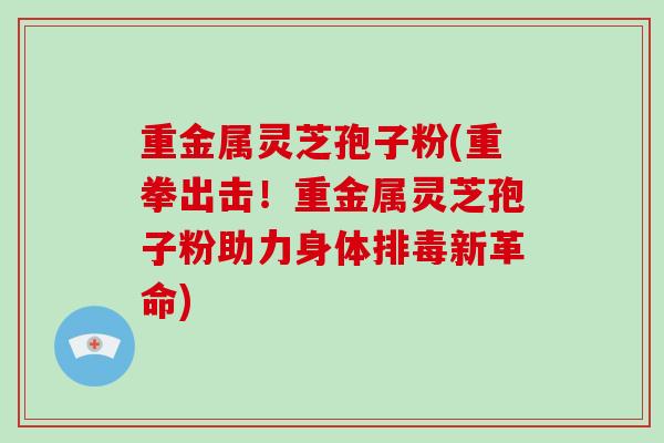 重金属灵芝孢子粉(重拳出击！重金属灵芝孢子粉助力身体新革命)