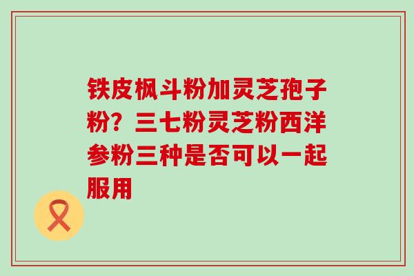 铁皮枫斗粉加灵芝孢子粉？三七粉灵芝粉西洋参粉三种是否可以一起服用