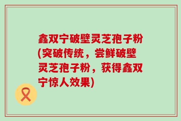 鑫双宁破壁灵芝孢子粉(突破传统，尝鲜破壁灵芝孢子粉，获得鑫双宁惊人效果)