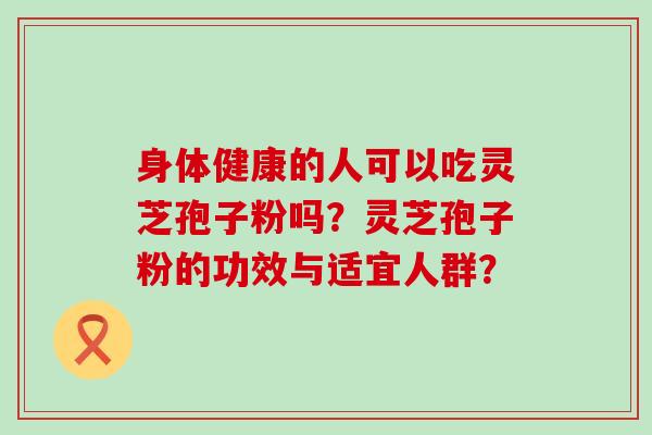 身体健康的人可以吃灵芝孢子粉吗？灵芝孢子粉的功效与适宜人群？