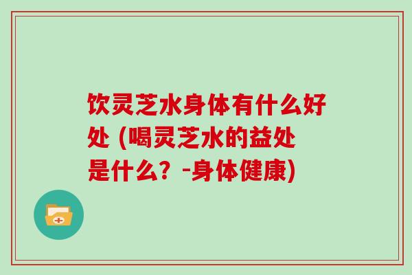 饮灵芝水身体有什么好处 (喝灵芝水的益处是什么？-身体健康)