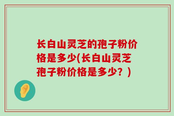 长白山灵芝的孢子粉价格是多少(长白山灵芝孢子粉价格是多少？)