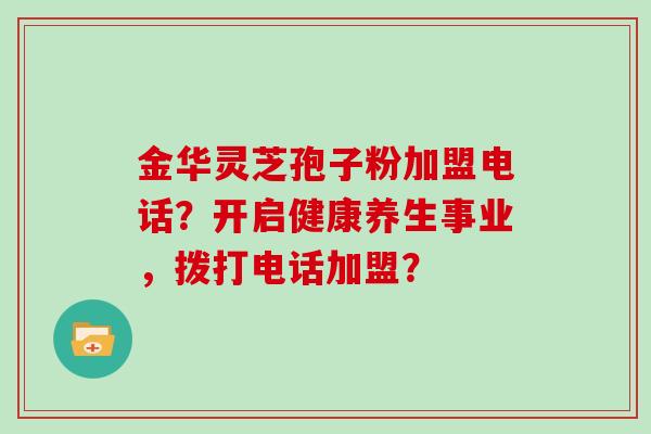 金华灵芝孢子粉加盟电话？开启健康养生事业，拨打电话加盟？