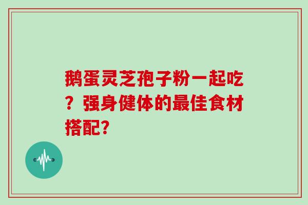 鹅蛋灵芝孢子粉一起吃？强身健体的佳食材搭配？