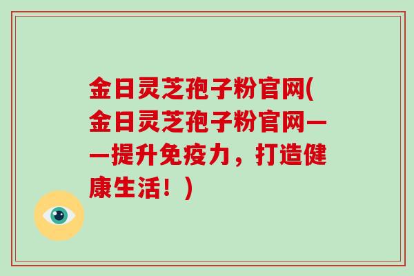 金日灵芝孢子粉官网(金日灵芝孢子粉官网——提升免疫力，打造健康生活！)