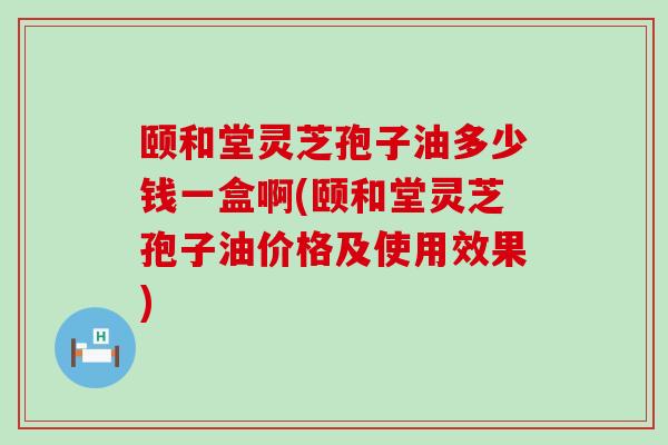 颐和堂灵芝孢子油多少钱一盒啊(颐和堂灵芝孢子油价格及使用效果)