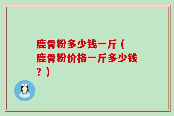 鹿骨粉多少钱一斤 (鹿骨粉价格一斤多少钱？)