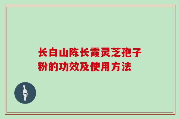 长白山陈长霞灵芝孢子粉的功效及使用方法