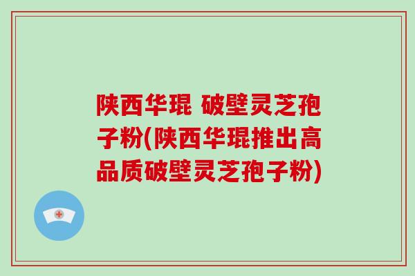 陕西华琨 破壁灵芝孢子粉(陕西华琨推出高品质破壁灵芝孢子粉)