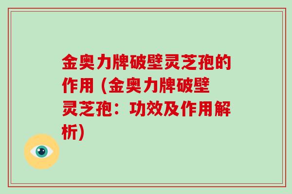 金奥力牌破壁灵芝孢的作用 (金奥力牌破壁灵芝孢：功效及作用解析)