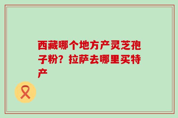 西藏哪个地方产灵芝孢子粉？拉萨去哪里买特产