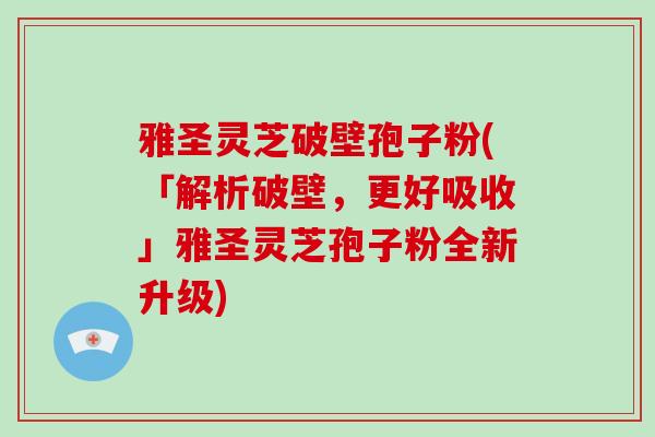 雅圣灵芝破壁孢子粉(「解析破壁，更好吸收」雅圣灵芝孢子粉全新升级)