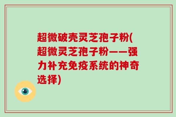 超微破壳灵芝孢子粉(超微灵芝孢子粉——强力补充免疫系统的神奇选择)