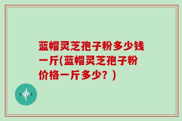 蓝帽灵芝孢子粉多少钱一斤(蓝帽灵芝孢子粉价格一斤多少？)