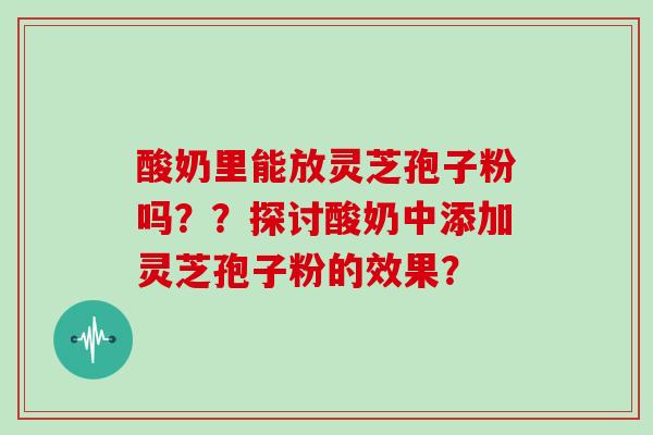 酸奶里能放灵芝孢子粉吗？？探讨酸奶中添加灵芝孢子粉的效果？