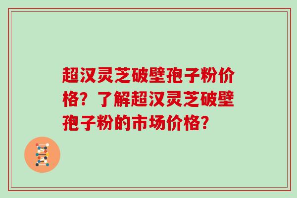 超汉灵芝破壁孢子粉价格？了解超汉灵芝破壁孢子粉的市场价格？