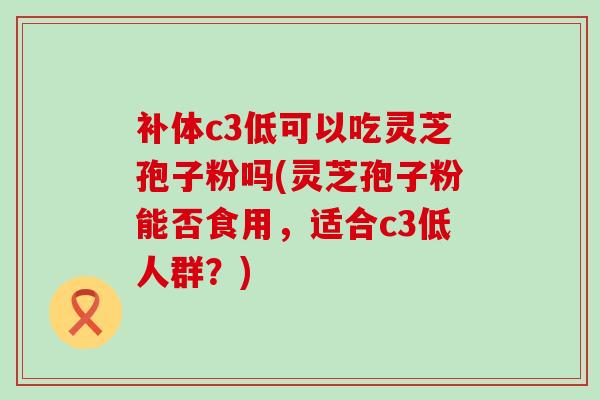 补体c3低可以吃灵芝孢子粉吗(灵芝孢子粉能否食用，适合c3低人群？)