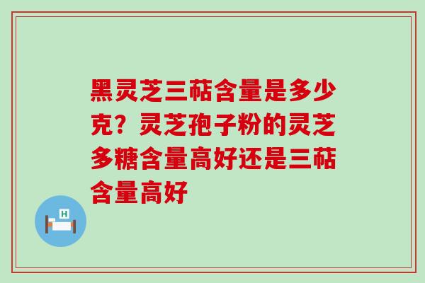 黑灵芝三萜含量是多少克？灵芝孢子粉的灵芝多糖含量高好还是三萜含量高好