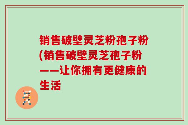 销售破壁灵芝粉孢子粉(销售破壁灵芝孢子粉——让你拥有更健康的生活