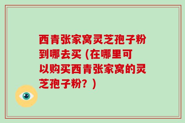 西青张家窝灵芝孢子粉到哪去买 (在哪里可以购买西青张家窝的灵芝孢子粉？)