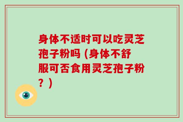 身体不适时可以吃灵芝孢子粉吗 (身体不舒服可否食用灵芝孢子粉？)