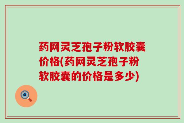 药网灵芝孢子粉软胶囊价格(药网灵芝孢子粉软胶囊的价格是多少)