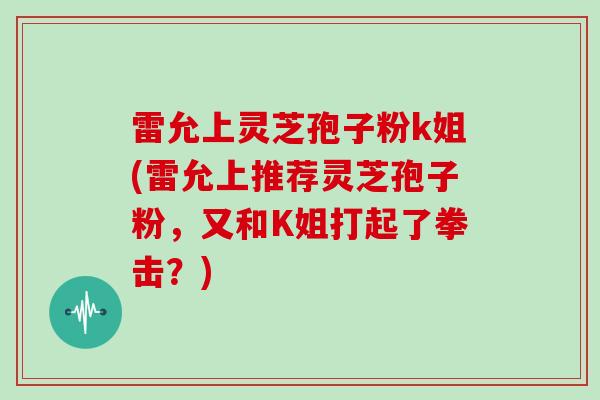 雷允上灵芝孢子粉k姐(雷允上推荐灵芝孢子粉，又和K姐打起了拳击？)