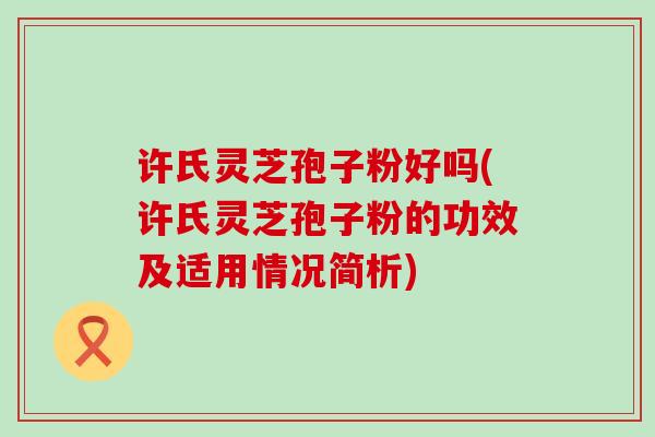 许氏灵芝孢子粉好吗(许氏灵芝孢子粉的功效及适用情况简析)