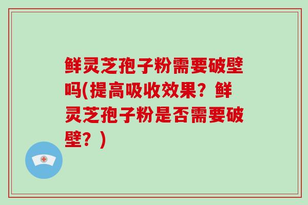 鲜灵芝孢子粉需要破壁吗(提高吸收效果？鲜灵芝孢子粉是否需要破壁？)