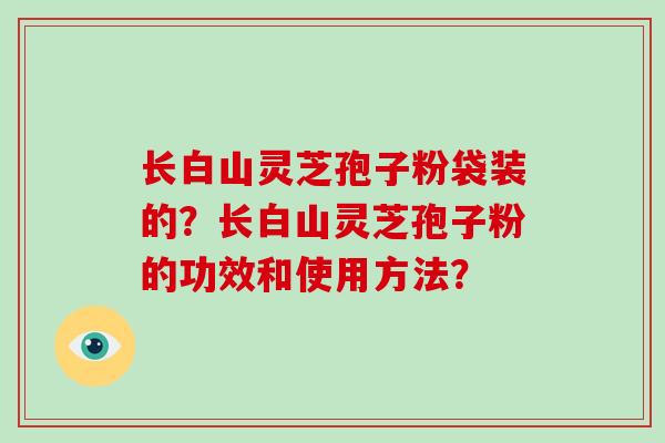 长白山灵芝孢子粉袋装的？长白山灵芝孢子粉的功效和使用方法？