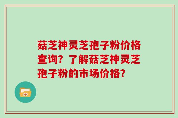 菇芝神灵芝孢子粉价格查询？了解菇芝神灵芝孢子粉的市场价格？