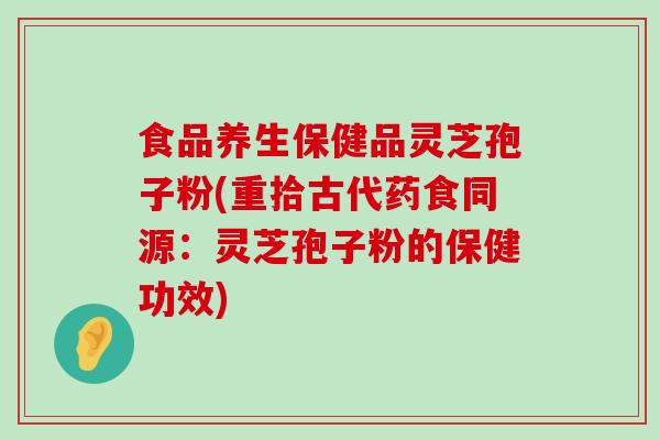 食品养生保健品灵芝孢子粉(重拾古代药食同源：灵芝孢子粉的保健功效)