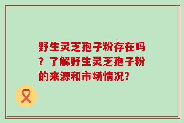 野生灵芝孢子粉存在吗？了解野生灵芝孢子粉的来源和市场情况？