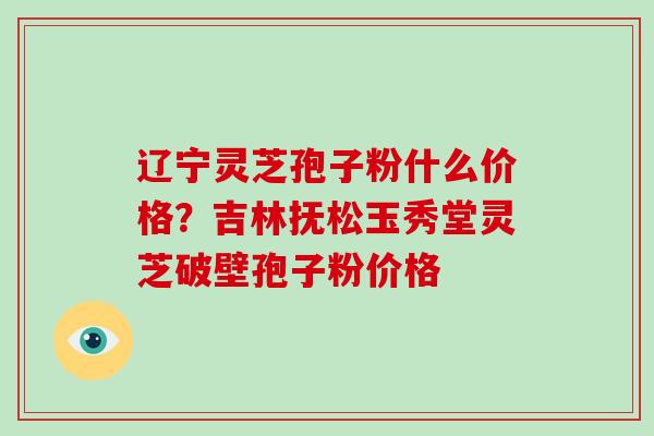 辽宁灵芝孢子粉什么价格？吉林抚松玉秀堂灵芝破壁孢子粉价格