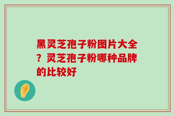 黑灵芝孢子粉图片大全？灵芝孢子粉哪种品牌的比较好