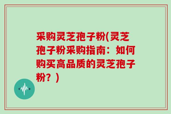 采购灵芝孢子粉(灵芝孢子粉采购指南：如何购买高品质的灵芝孢子粉？)