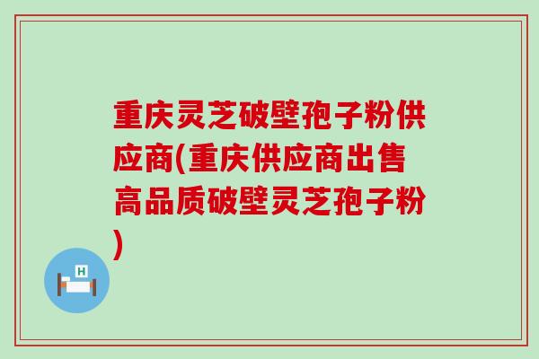 重庆灵芝破壁孢子粉供应商(重庆供应商出售高品质破壁灵芝孢子粉)