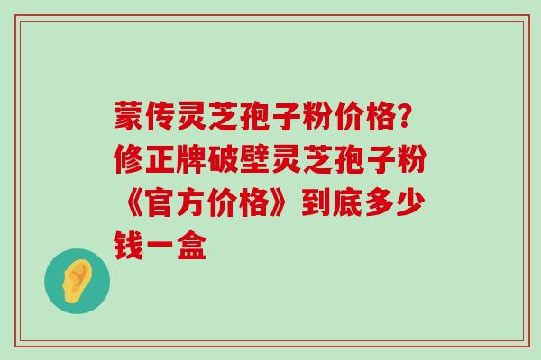 蒙传灵芝孢子粉价格？修正牌破壁灵芝孢子粉《官方价格》到底多少钱一盒