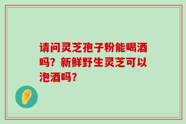 请问灵芝孢子粉能喝酒吗？新鲜野生灵芝可以泡酒吗？