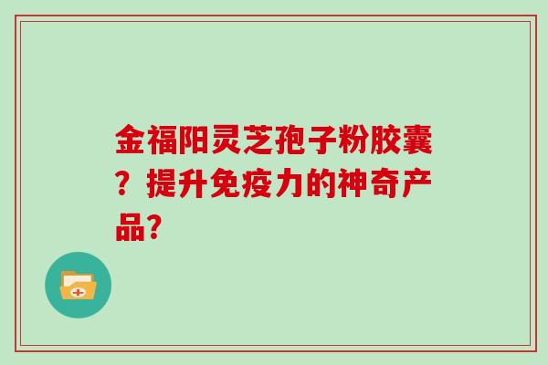 金福阳灵芝孢子粉胶囊？提升免疫力的神奇产品？