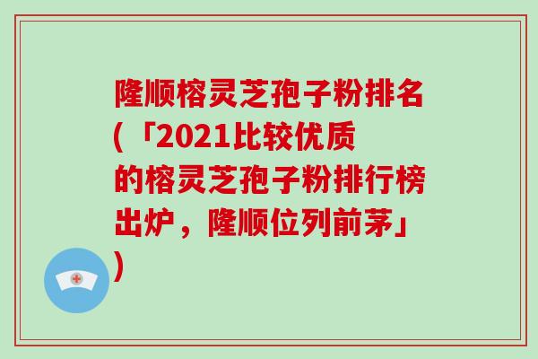 隆顺榕灵芝孢子粉排名(「2021比较优质的榕灵芝孢子粉排行榜出炉，隆顺位列前茅」)