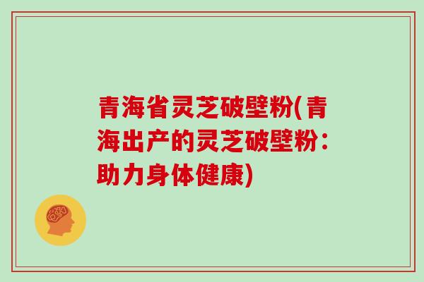 青海省灵芝破壁粉(青海出产的灵芝破壁粉：助力身体健康)