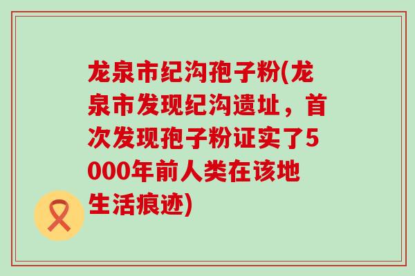 龙泉市纪沟孢子粉(龙泉市发现纪沟遗址，首次发现孢子粉证实了5000年前人类在该地生活痕迹)