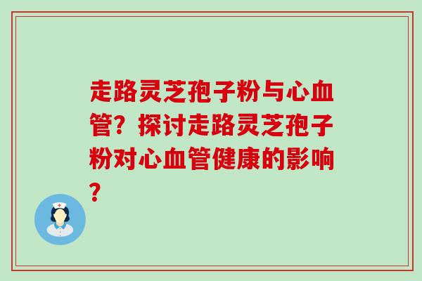 走路灵芝孢子粉与心？探讨走路灵芝孢子粉对心健康的影响？