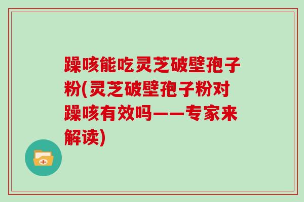 躁咳能吃灵芝破壁孢子粉(灵芝破壁孢子粉对躁咳有效吗——专家来解读)