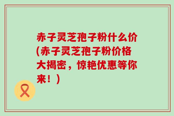 赤子灵芝孢子粉什么价(赤子灵芝孢子粉价格大揭密，惊艳优惠等你来！)