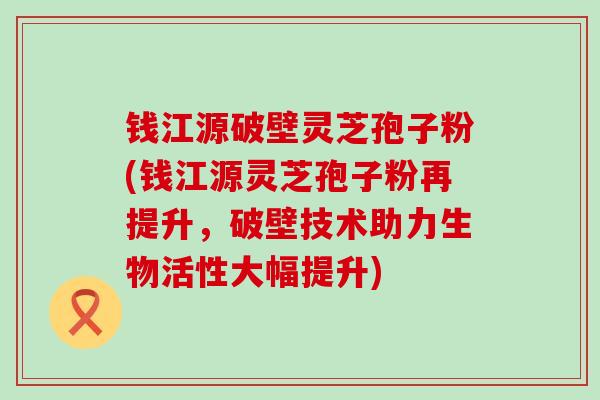 钱江源破壁灵芝孢子粉(钱江源灵芝孢子粉再提升，破壁技术助力生物活性大幅提升)